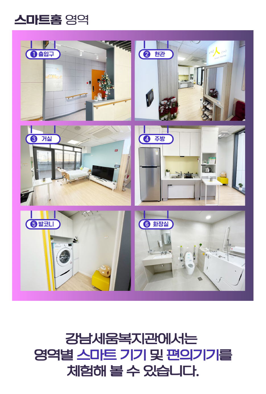 스마트홈영역①출입구 ②현관 ③거실 ④주방 ⑤다용도실 ⑥화장실 강남세움복지관에서는 영역별 스마트기기 및 편의기기를 체험해 보실 수 있습니다.
