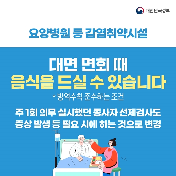 요양병원 등 감염취약시설 대면 면회때 음식을 드실 수 있습니다. 단 방역수칙을 준수한다는 조건입니다. 주 1회 의무 실시했던 종사자 선제검사도 증상 발생 등 필요 시에 하는 것으로 변경합니다.