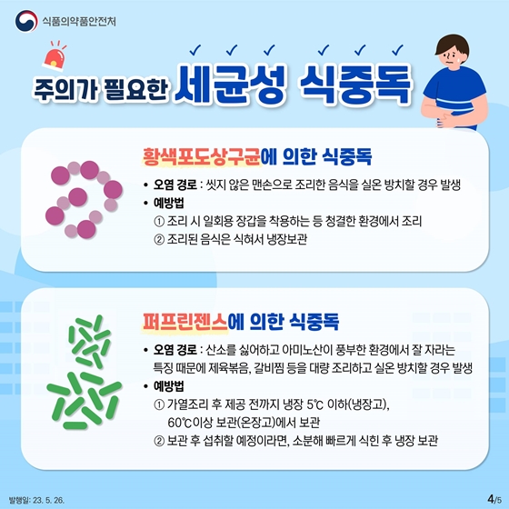 세번째는 황색포도상구균에 의한 식중독입니다. 씻지 않은 맨손으로 조리한 음식을 실온 방치할 경우 발생할 수 있습니다. 예방법은 다음과 같습니다. 첫째, 조리 시 일회용 장갑을 착용하는 등 청결한 환경에서 조리합니다. 둘째, 조리된 음식은 식혀서 냉장 보관합니다. 네번째는 퍼프린젠스에 의한 식중독입니다. 산소를 싫어하고 아미노산이 풍부한 환경에서 잘 자라는 특징 때문에 제육볶음, 갈비찜 등을 대량 조리하고 실온 방치할 경우 발생합니다. 예방법은 첫째, 가열조리 후 제공 전까지 냉장고에서는 5°C 이하, 온장고에서는 60°C이상 온도에서 보관합니다. 보관 후 섭취할 예정이라면, 소분해 빠르게 식힌 후 냉장 보관합니다.