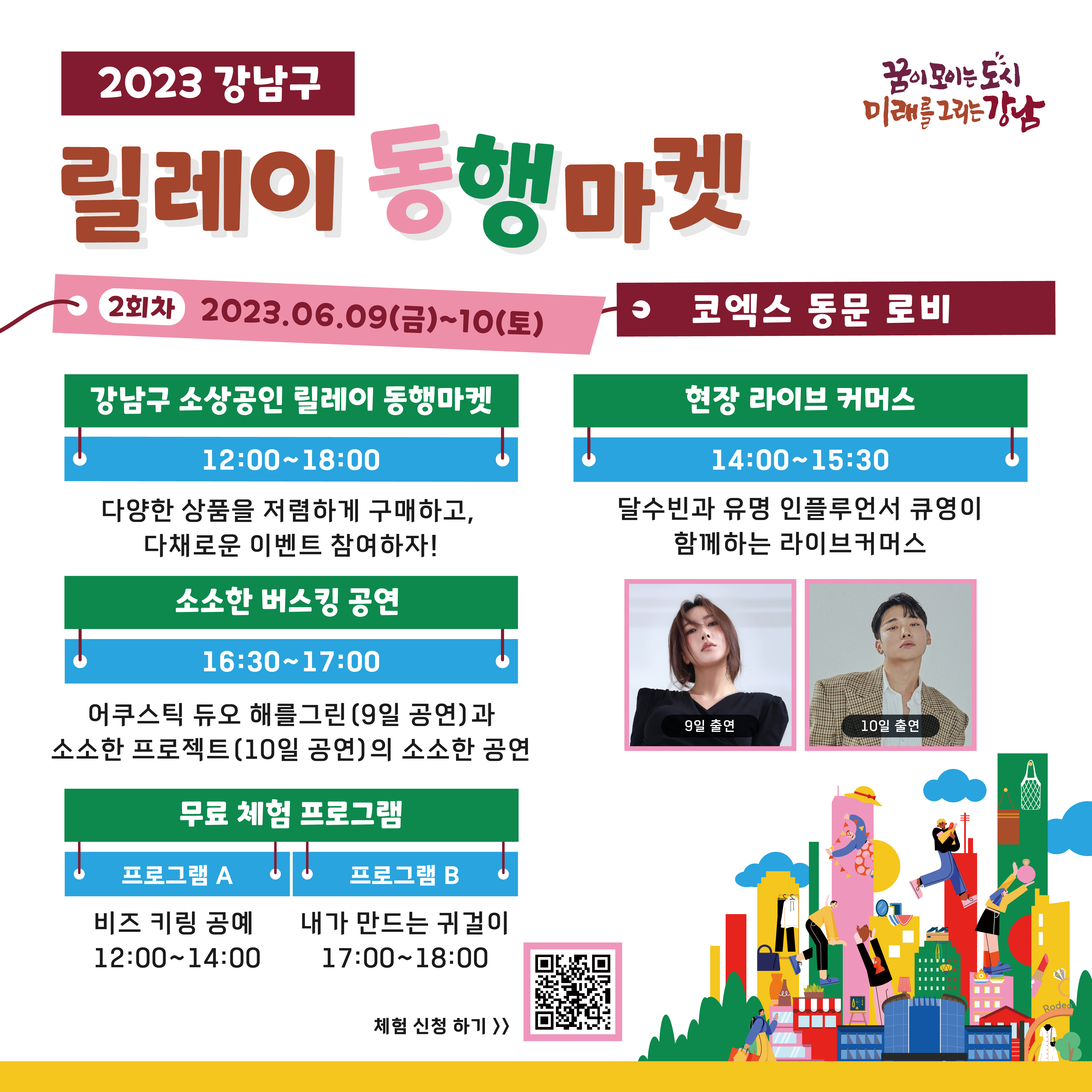 [2023 강남구 릴레이 동행마켓]  2회차 2023.06.09(금)~10(토)  코엑스 동문 로비 12:00~18:00 강남구 소상공인 릴레이 동행마켓   다양한 상품을 저렴하게 구매하고, 다채로운 이벤트 참여하자!  14:00~15:30  현장 라이브 커머스   달수빈과 유명 인플루언서 큐영이 함께하는 라이브커머스  16:30~17:00  소소한 버스킹 공연   어쿠스틱 듀오 해를그린(9일 공연)과 소소한 프로젝트(10일 공연)의 소소한 공연 [무료체험 프로그램]  12:00~14:00 프로그램 A / 비즈 키링 공예 17:00~18:00 프로그램 B / 내가 만드는 귀걸이 