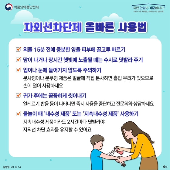 자외선차단제 올바른 사용법을 알려드립니다. 첫째, 외출 15분 전에 충분한 양을 피부에 골고루 바릅니다. 둘째, 땀이 나거나 장시간 햇빛에 노출될 때는 수시로 덧발라 줍니다. 셋째, 입이나 눈에 들어가지 않도록 주의합니다. 분사형이나 분무형 제품은 얼굴에 직접 분사하면 흡입 우려가 있으므로 손에 덜어 사용하세요. 넷째, 귀가 후에는 꼼꼼하게 씻어냅니다. 알레르기 반응 등이 나타나면 즉시 사용을 중단하고 전문의와 상담하세요. 다섯째, 물놀이 때 ‘내수성 제품’ 또는 ‘지속내수성 제품’ 을 사용합니다. 지속내수성 제품이라도 2시간마다 덧발라야 자외선 차단 효과를 유지할 수 있어요.