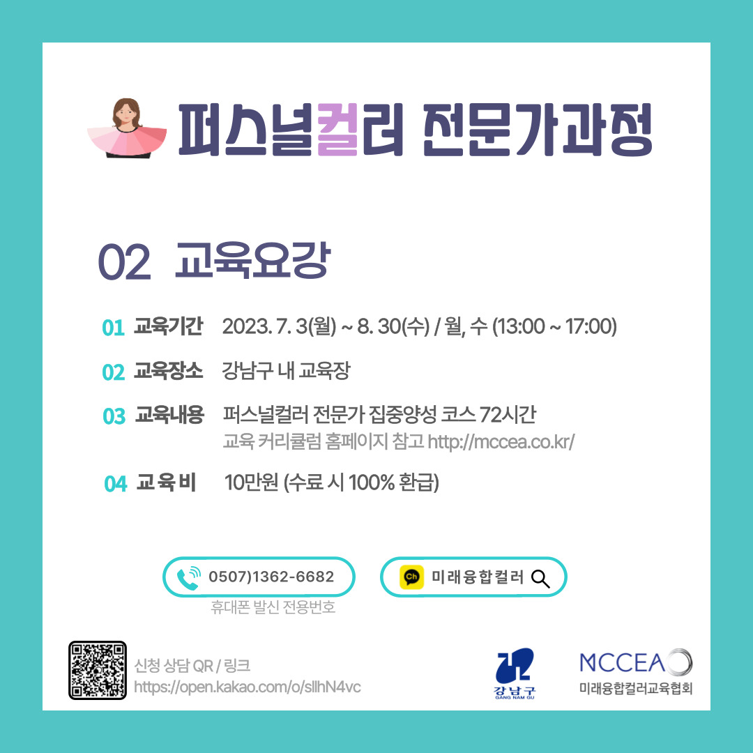 🔎교육요강 01 교육기간 2023.7.3(월)~8.30(수) / 월, 수(13:00~17:00) 02 교육장소 강남구 내 교육장 03 교육내용 퍼스널컬러 전문가 집중양성 코스 72시간 교육 커리큘럼 홈페이지 참고 http://mccea.co.kr/ 04 교육비 10만원(수료 시 100% 환급)