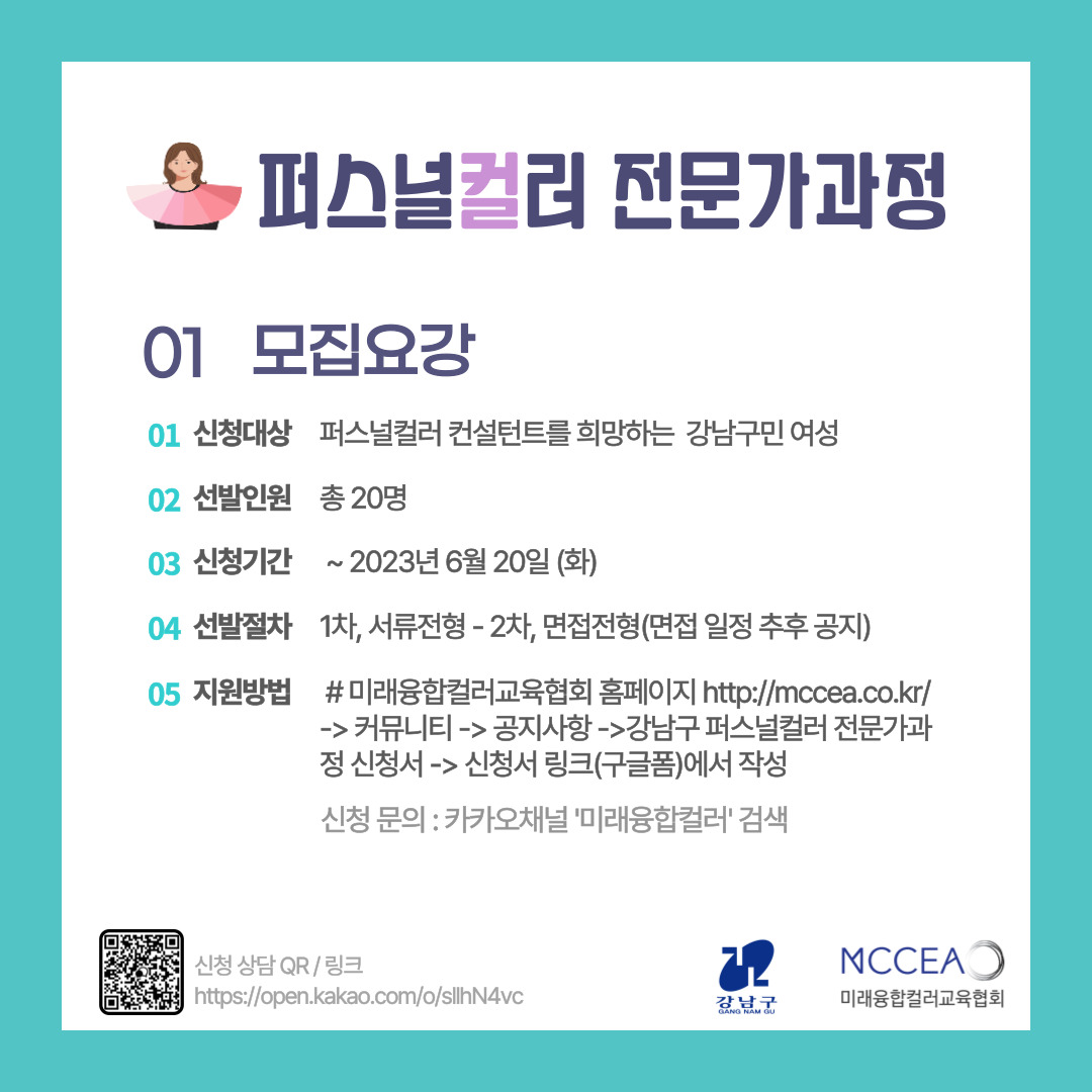 🔎모집요강 01 신청대상 퍼스널컬러 컨설턴트를 희망하는 강남구민 여성 02 선발인원 총20명 03 신청기간 ~2023년 6월 20일(화) 04 선발절차 1차 : 서류전형   2차 : 면접전형(면접 일정 추후 공지)  05 지원방법 #미래융합컬러교육협회 홈페이지 http://mccea.co.kr ->  커뮤니티 -> 공지사항 -> 강남구 퍼스널컬러 전문가과정 신청서 -> 신청서 링크(구글폼)에서 작성 