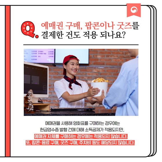 Q. 예매권 구매, 팝콘이나 굿즈를 결제한 건도 적용 되나요? 예매권을 사용해 영화표를 구매하는 경우에는 현금영수증 발행 건에 대해 소득공제가 적용되지만, 예매권 자체를 구매하는 경우에는 적용되지 않습니다. 또, 팝콘·음료 구매, 굿즈 구매, 주차비 등도 해당되지 않습니다.