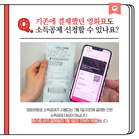 Q. 기존에 결제했던 영화표도 소득공제 신청할 수 있나요? 영화관람료 소득공제가 시행되는 7월 1일 이전에 결제한 건은 소득공제 대상이 아닙니다. 영수증 상의 결제일이 7월 1일인 건부터 적용됩니다.
