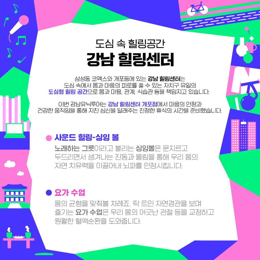 ⛅도심 속 힐링공간 ‘강남 힐링센터’⛅ 삼성동 코엑스와 개포동에 있는 ‘강남 힐링센터’는 도심 속에서 몸과 마음의 피로를 풀 수 있는 자치구 유일의 도심형 힐링 공간으로 몸과 마음, 관계, 식습관 등을 책임지고 있습니다. 이번 강남유닉투어는 강남 힐링센터 개포점에서 마음의 안정과 건강한 움직임을 통해 지친 심신을 달래주는 진정한 휴식의 시간을 준비했습니다. <사운드 힐링-싱잉 볼> ‘노래하는 그릇’이라고 불리는 싱잉볼은 문지르고 두드리면서 생겨나는 진동과 울림을 통해 우리 몸의 자연 치유력을 이끌어내 뇌파를 안정시킵니다. <요간 수업> 몸의 균형을 맞춰볼 차례죠. 탁 트인 자연경관을 보며 즐기는 요가 수업은 우리 몸의 어긋난 관절 등을 교정하고 원활한 혈액순환을 도와줍니다.