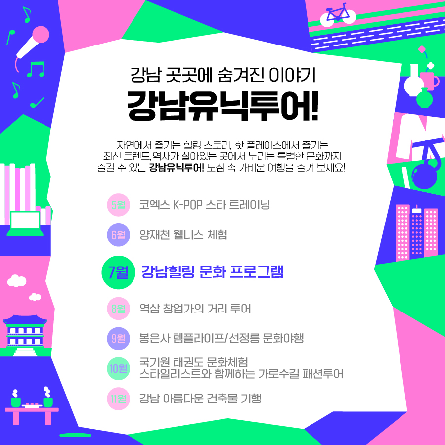 ✅강남 곳곳에 숨겨진 이야기, 강남유닉투어! 자연에서 즐기는 힐링 스토리, 핫 플레이스에서 즐기는 최신 트렌드, 역사가 살아있는 곳에서 누리는 특별한 문화까지 즐길 수 있는 강남유닉투어. 도심 속 가벼운 여행을 즐겨 보세요 5월 코엑스 K-POP 스타 트레이닝 6월 양재천 웰니스 체험 7월 강남힐링 문화 프로그램 8월 역삼 창업가의 거리 투어 9월 봉은사 템플라이프/선정릉 문화야행 10월 국기원 태권도 문화체험/스타일리스트와 함께하는 가로수길 패션투어 11월 강남 아름다운 건축물 기행