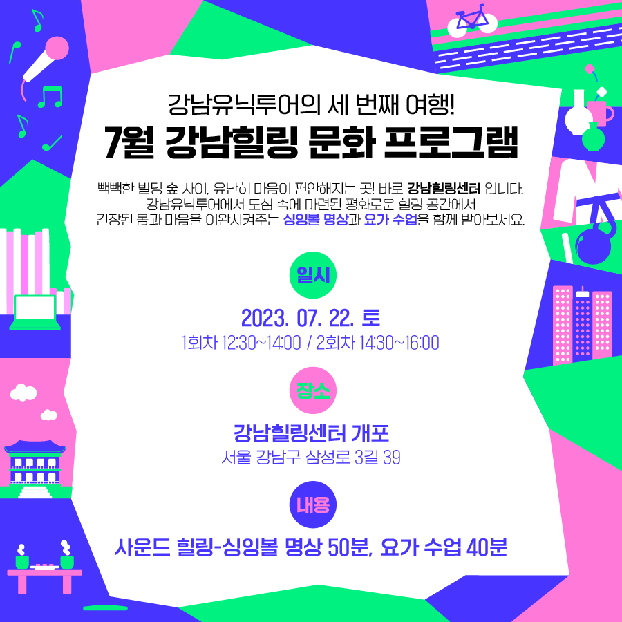 ✅강남유닉투어의 세 번째 여행! 7월 강남힐링 문화 프로그램 빽빽한 빌딩 숲 사이, 유난히 마음이 편안해지는 곳! 바로 ‘강남힐링센터’ 입니다. 강남유닉투어에서 도심 속에 마련된 평화로운 힐링 공간에서 긴장된 몸과 마음을 이완시켜주는 싱잉볼 명상과 요가 수업을 함께 받아보세요. ⭐일시: 2023.07.22.(토) 1회차 12:30~14:00 / 2회차 14:30~16:00 ⭐장소: 강남힐링센터 개포(서울 강남구 삼성로 3길 39) ⭐내용: 사운드 힐링-싱잉볼 명상(50분) / 요가 수업(40분)