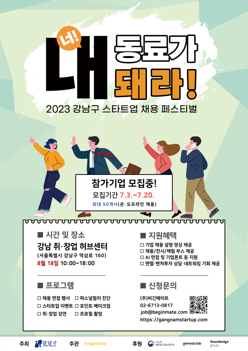 너! 내 동료가 되라! 2023 강남구 스타트업 채용 페스티벌 참가기업 모집중! 모집기간 7.3.~7.20. 최대 50개사(온·오프라인 채용) ■시간 및 장소 : 강남 취·창업 허브센터(서울특별시 강남구 역삼로 160), 8월 18일 10:00~18:00 ■지원혜택 - 기업 채용 설명 영상 제공 - 채용/전시/체험 부스 제공 - AI면접 및 기업폰트 등 제공 - 엔젤·벤처투자상담·네트워킹 기회 제공 ■신청문의 : (주)비긴메이트 02-6713-0817, job@beginmate.com, https://gangnamstartup.com