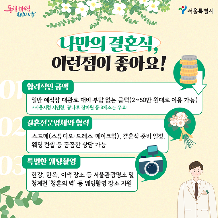 나만의 결혼식, 이런 점이 좋습니다. 2~50만원대로 빌릴 수 있어 일반 예식장 대관료 대비 부담 없는 금액이며 서울시청 시민청, 광나루 장미원 등 3개소는 무료입니다. 결혼전문업체와 협력해 스튜디오, 드레스, 메이크업을 비롯해 결혼식 준비 일정, 웨딩 컨셉 등을 꼼꼼하게 상담할 수 있습니다. 한강, 한옥 이색 장소 등 서울관광명소 및 청계천 '청혼의 벽' 등 특별한 웨딩촬영 장소를 지원합니다.