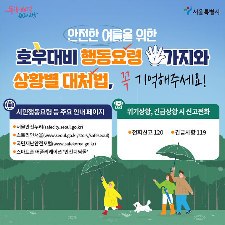 안전한 여름을 위한 호우대비 행동요령 다섯가지와 상황별 대처법 꼭 기억해주세요! 시민행동요령 등 주요 안내페이지 ☞서울안전누리 ☞스토리인 서울 ☞국민재난안전포털 ☞ 스마트폰 어플리케이션 '안전디딤돌' 위기상황, 긴급상황 시 신고전화 ☎ 전화신고 120 ☎ 긴급사항 119