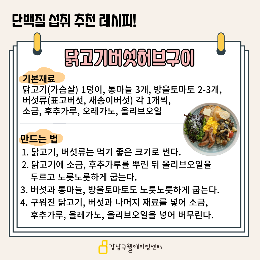 단백질을 효과적으로 섭취할 수 있는 닭고기 버섯 허브구이 레시피를 알려드립니다. 먼저 기본재료는 다음과 같습니다. 닭가슴살 1덩이, 통마늘 3개, 방울토마토 2-3개, 버섯류(표고버섯, 새송이버섯) 각 1개, 소금, 후추가루, 오레가노, 올리브오일을 준비해 주세요. 먼저 닭고기, 버섯은 먹기 좋은 크기로 썰어줍니다. 그리고 닭고기에 소금, 후추가루를 뿌린 뒤 올리브오일을 두르고 노릇노릇하게 굽습니다. 버섯과 통마늘, 방울토마토도 노릇노릇하게 굽고, 구워진 닭고기, 버섯과 나머지 재료를 넣어 소금, 후추가루, 오레가노, 올리브오일을 넣어 버무리면 완성입니다.