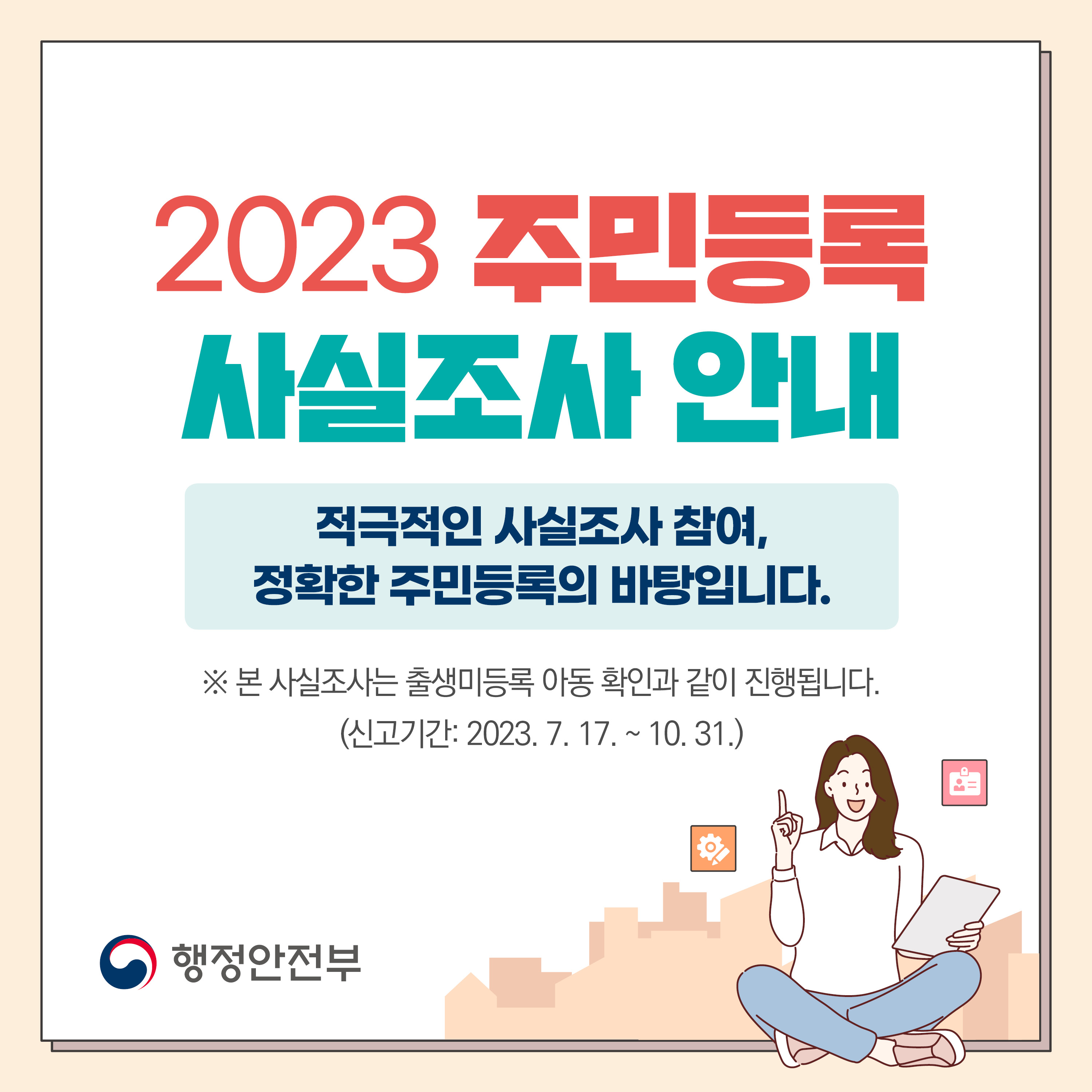 2023 주민등록 사실조사 안내 적극적인 사실조사 참여, 정확한 주민등록의 바탕입니다. ※ 본 사실조사는 출생미등록 아동 확인과 같이 진행됩니다.(신고기간 : 2023.7.17.~10.31.)