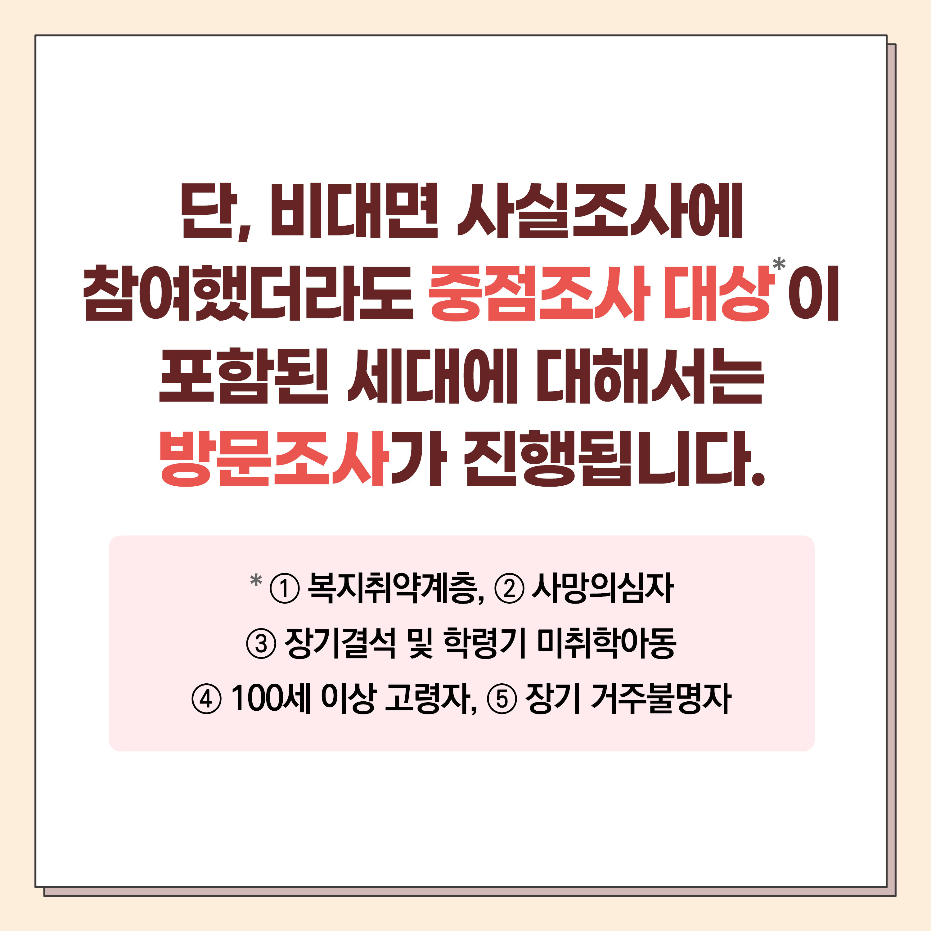 단, 비대면 사실조사에 참여했더라도 중점조사 대상*이 포함된 세대에 대해서는 방문조사가 진행됩니다. *①복지취약계층 ②사망의심자 ③장기결석 및 학령기 미취학아동 ④100세 이상 고령자 ⑤장기 거주불명자