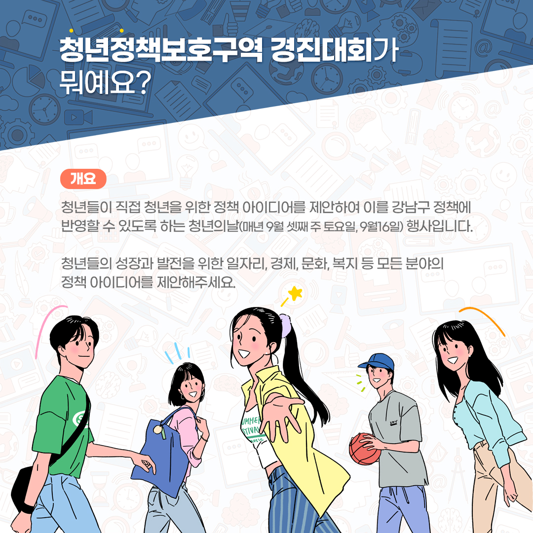 🔎청년정책보호구역 경진대회란? 청년들이 직접 청년을 위한 정책 아이디어를 제안하여 이를 강남구 정책에 반영할 수 있도록 하는 청년의날(매년 9월 셋째 주 토요일, 9월 16일) 행사입니다. 청년들의 성장과 발전을 위한 일자리, 경제, 문화, 복지 등 모든 분야의 정책 아이디어를 제안해주세요.