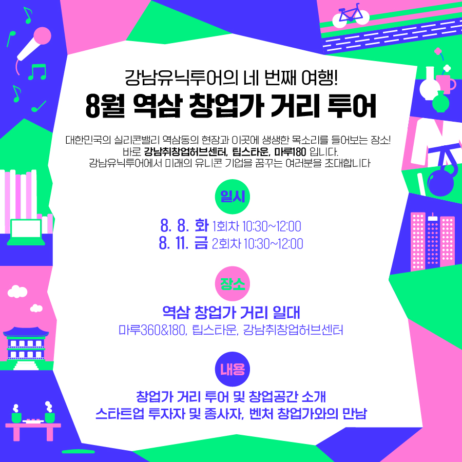 강남유닉투어의 네 번째 여행! 8월 역삼 창업가 거리 투어 대한민국의 실리콘밸리 역삼동의 현장과 이곳에 생생한 목소리를 들어보는 장소! 바로 ‘강남취창업허브센터, 팁스타운, 마루180’ 입니다. 강남유닉투어에서 미래의 유니콘 기업을 꿈꾸는 여러분을 초대합니다 일시: 2023.08.8..(화) 1회차 10:30~12:00 / 8.11(금) 10:30~12:00 장소: 역삼 창업가 거리 일대 (마루360&180, 팁스타운, 강남취창업허브센터) 내용: 창업가 거리 투어 및 창업공간 소개 / 스타트업 투자자 및 종사자, 벤처 창업가와의 만남