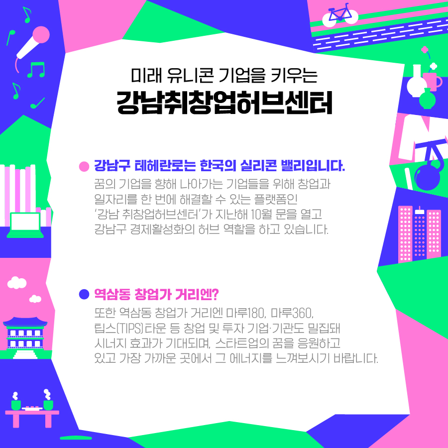 미래 유니콘 기업을 키우는 ‘강남취창업허브센터’ 강남구 테헤란로는 한국의 실리콘 밸리입니다. 꿈의 기업을 향해 나아가는 기업들을 위해 창업과 일자리를 한 번에 해결할 수 있는 플랫폼인 ‘강남 취창업허브센터’가 지난해 10월 문을 열고 강남구 경제활성화의 허브 역할을 하고 있습니다. 또한 역삼동 창업가 거리엔 마루180, 마루360, 팁스(TIPS)타운 등 창업 및 투자 기업·기관도 밀집돼 시너지 효과가 기대되며, 스타트업의 꿈을 응원하고 있고 가장 가까운 곳에서 그 에너지를 느껴보시기 바랍니다.