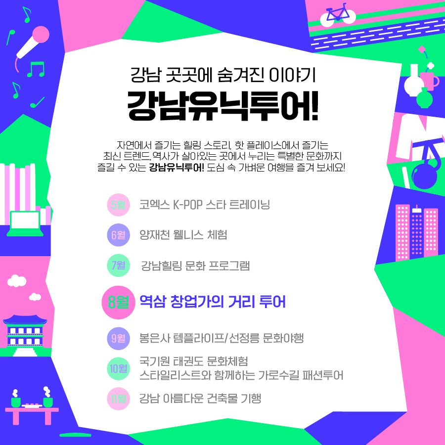 강남 곳곳에 숨겨진 이야기, 강남유닉투어! 자연에서 즐기는 힐링 스토리, 핫 플레이스에서 즐기는 최신 트렌드, 역사가 살아있는 곳에서 누리는 특별한 문화까지 즐길 수 있는 강남유닉투어. 도심 속 가벼운 여행을 즐겨 보세요 5월 코엑스 K-POP 스타 트레이닝 6월 양재천 웰니스 체험 7월 강남힐링 문화 프로그램 8월 역삼 창업가의 거리 투어 9월 봉은사 템플라이프/선정릉 문화야행 10월 국기원 태권도 문화체험/스타일리스트와 함께하는 가로수길 패션투어 11월 강남 아름다운 건축물 기행