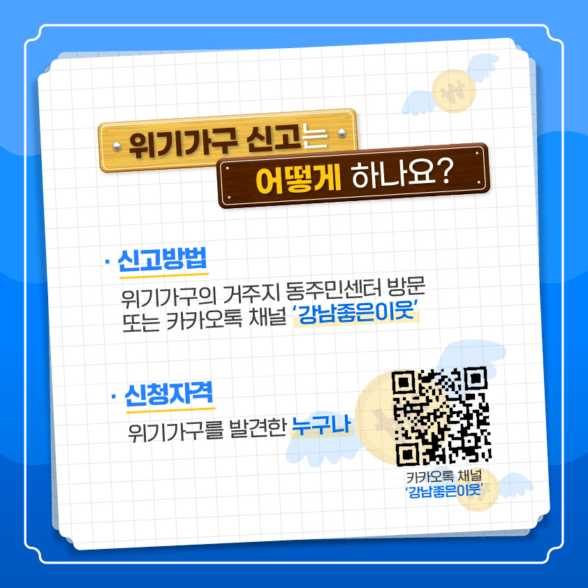 위기가구 신고는 어떻게 하나요? ○ 신고방법: 위기가구의 거주지 동주민센터 방문 또는 카카오톡 채널 ‘강남좋은이웃’ ○ 신청자격 : 위기가구를 발견한 누구나