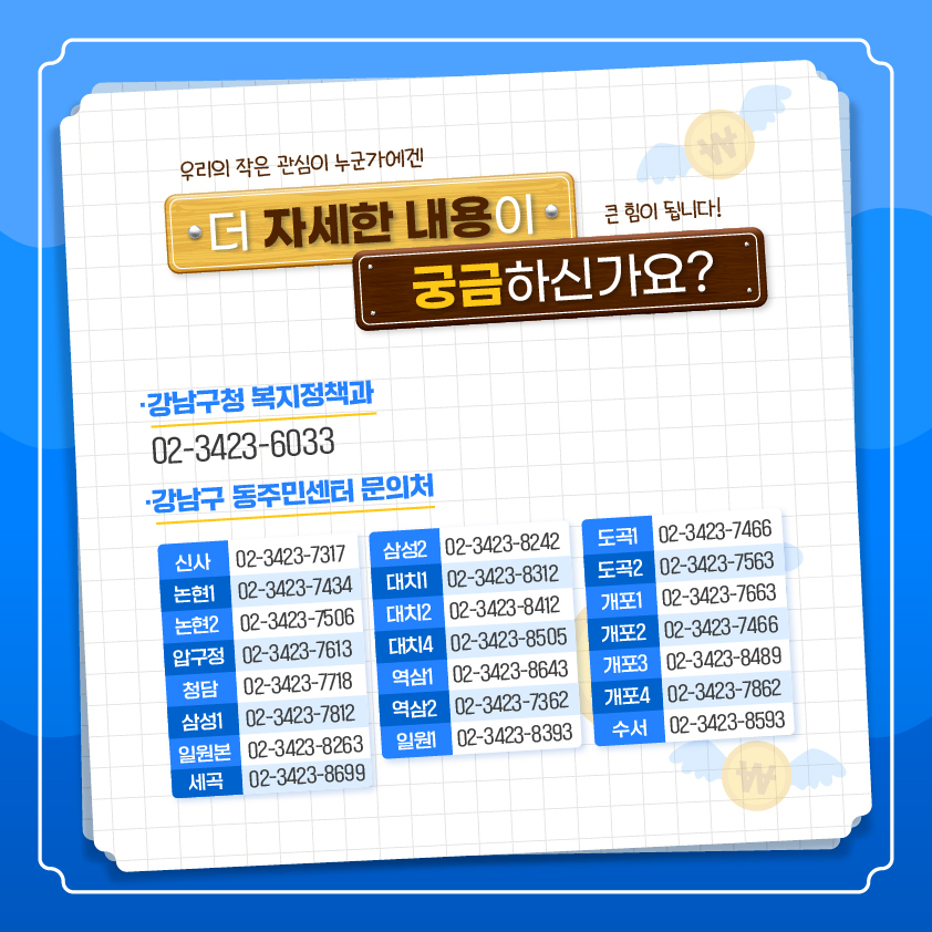 우리의 작은 관심이 누군가에겐 큰 힘이 됩니다! 더 자세한 내용이 궁금하신가요? 강남구청 복지정책과 02-3423-6033 강남구 동주민센터 문의처
