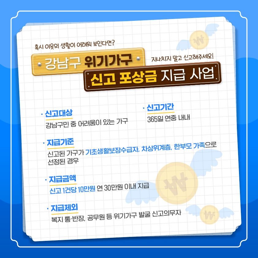 혹시 이웃의 생활이 어려워 보인다면? 지나치지 말고 누구나 신고해주세요! < 강남구 위기가구 신고 포상금 지급 사업> ○ 신고대상: 강남구민 중 어려움이 있는 가구 ○ 신고기간: 365일 연중 내내 ○ 지급기준: 신고된 가구가 기초생활보장수급자, 차상위계층, 한부모 가족으로 선정된 경우 ○ 지급금액: 신고 1건당 10만원 연 30만원 이내 지급 ○ 지급제외: 복지 통·반장, 공무원 등 위기가구 발굴 신고의무자