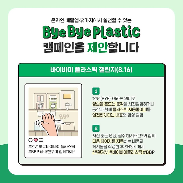온라인·배달앱·휴가지에서 실천할 수 있는 ‘바이바이 플라스틱’ 캠페인을 제안합니다. 첫번째는 바이바이 플라스틱 챌린지입니다. ‘안녕(BYE)’이라는 의미로 양손을 흔드는 동작을 사진촬영하거나 동작과 함께 플라스틱 사용줄이기를 실천하겠다는 내용의 영상을 촬영합니다. 사진 또는 영상, 필수 해시태그(#환경부 #바이바이플라스틱 #BBP)와 함께 다음 참여자를 지목하는 내용의 게시물을 작성한 후 SNS에 게시합니다.