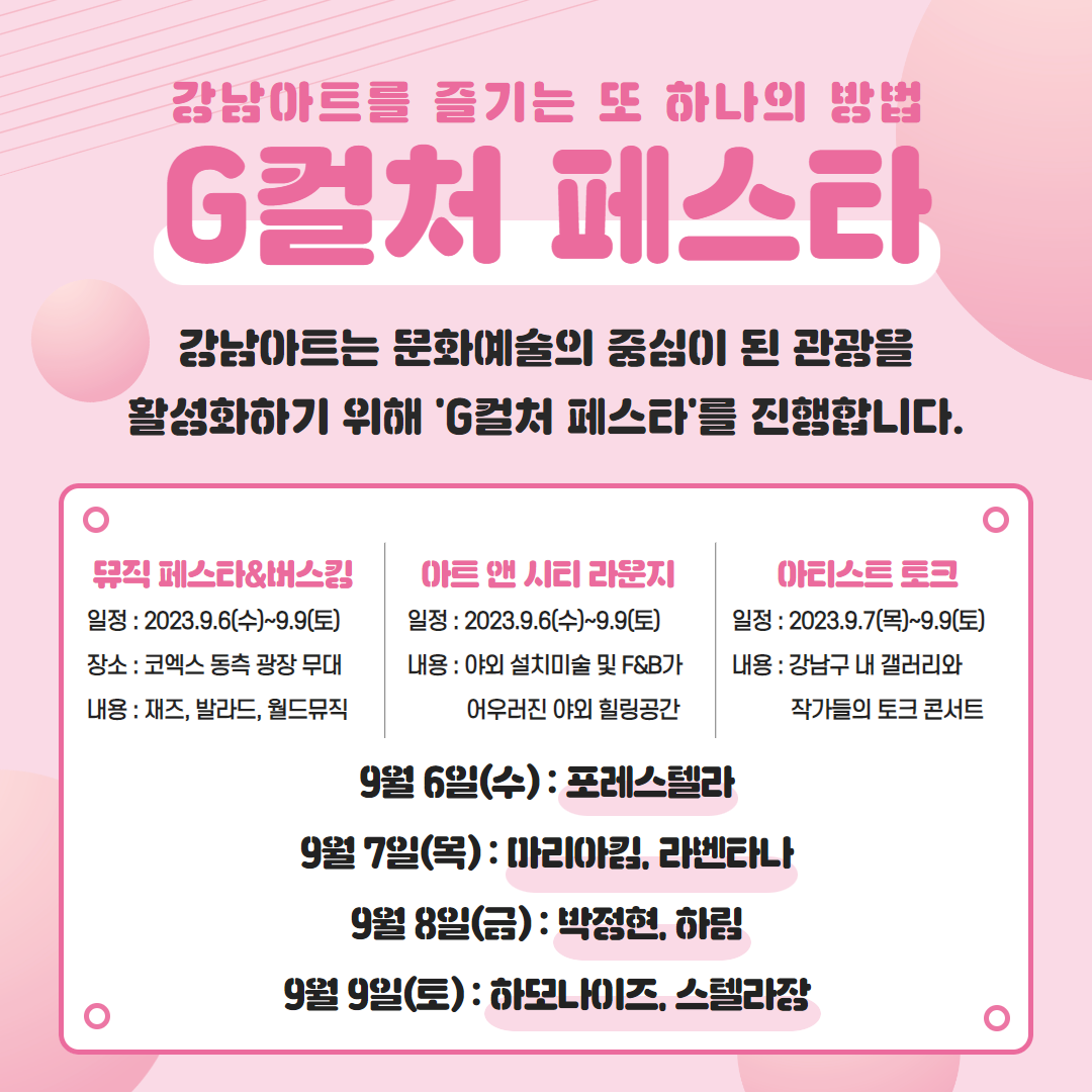 🚨강남아트를 즐기는 또 하나의 방법 'G컬처 페스타'🚨 강남아트는 문화예쑬의 중심이 된 관광을 활성화하기 위해 'G컬처 페스타'를 진행합니다. 📅뮤직 페스타&버스킹 →일정 : 2023. 9. 6(수)~9.9(토) →장소 : 코엑스 동측 광장 무대 →내용 : 재즈, 발라드, 월드뮤직 📅아트 앤 시티 라운지 →일정 : 2023. 9. 6(수)~9.9(토) →내용 : 야외 설치미술 및 F&B가 어우러진 야외 힐링공간 📅아티스트 토크 →일정 : 2023. 9. 7(목)~9.9(토) →내용 : 강남구 내 갤러리와 작가들의 토크 콘서트 ⭐9월 6일(수) : 포레스텔라 ⭐9월 7일(목) : 마리아킴, 라벤타나 ⭐9월 8일(금) : 박정현, 하림 ⭐9월 9 일(토) : 하모나이즈, 스텔라장