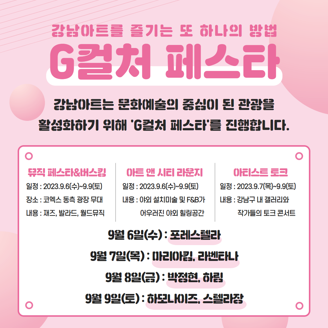 🚨강남아트를 즐기는 또 하나의 방법 'G컬처 페스타'🚨 강남아트는 문화예쑬의 중심이 된 관광을 활성화하기 위해 'G컬처 페스타'를 진행합니다.   📅뮤직 페스타&버스킹  →일정 : 2023. 9. 6(수)~9.9(토) →장소 : 코엑스 동측 광장 무대  →내용 : 재즈, 발라드, 월드뮤직   📅아트 앤 시티 라운지 →일정 : 2023. 9. 6(수)~9.9(토) →내용 : 야외 설치미술 및 F&B가 어우러진 야외 힐링공간   📅아티스트 토크  →일정 : 2023. 9. 7(목)~9.9(토) →내용 : 강남구 내 갤러리와 작가들의 토크 콘서트   ⭐9월 6일(수) : 포레스텔라  ⭐9월 7일(목) : 마리아킴, 라벤타나  ⭐9월 8일(금) : 박정현, 하림  ⭐9월 9 일(토) : 하모나이즈, 스텔라장 