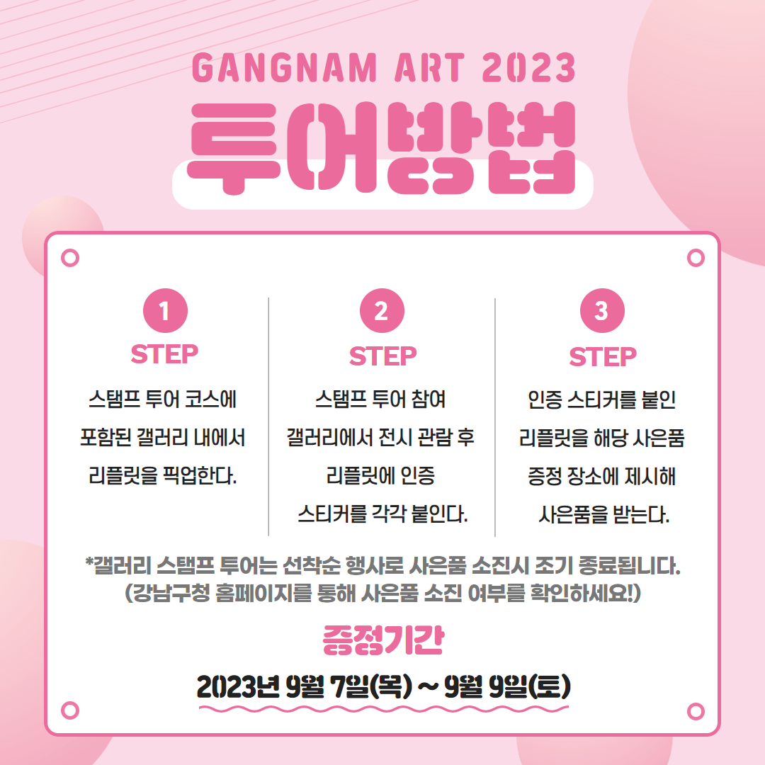 📅GANGNAM ART 2023 투어방법 ⭐1 STEP) 스탬프 투어 코스에 포함된 갤러리 내에서 리플릿을 픽업한다. ⭐2 STEP) 스탬프 투어 참여 갤러리에서 전시 관람 후 리플릿에 인증 스티커를 각각 붙인다. ⭐3 STEP) 인증 스티커를 붙인 리플릿을 해당 사은품 증정 장소에 제시해 사은품을 받는다. *갤러리 스탬프 투어는 선착순 행사로 사은품 소진시 조기 종료됩니다. (강남구청 홈페이지를 통해 사은품 소진 여부를 확인하세요!)
