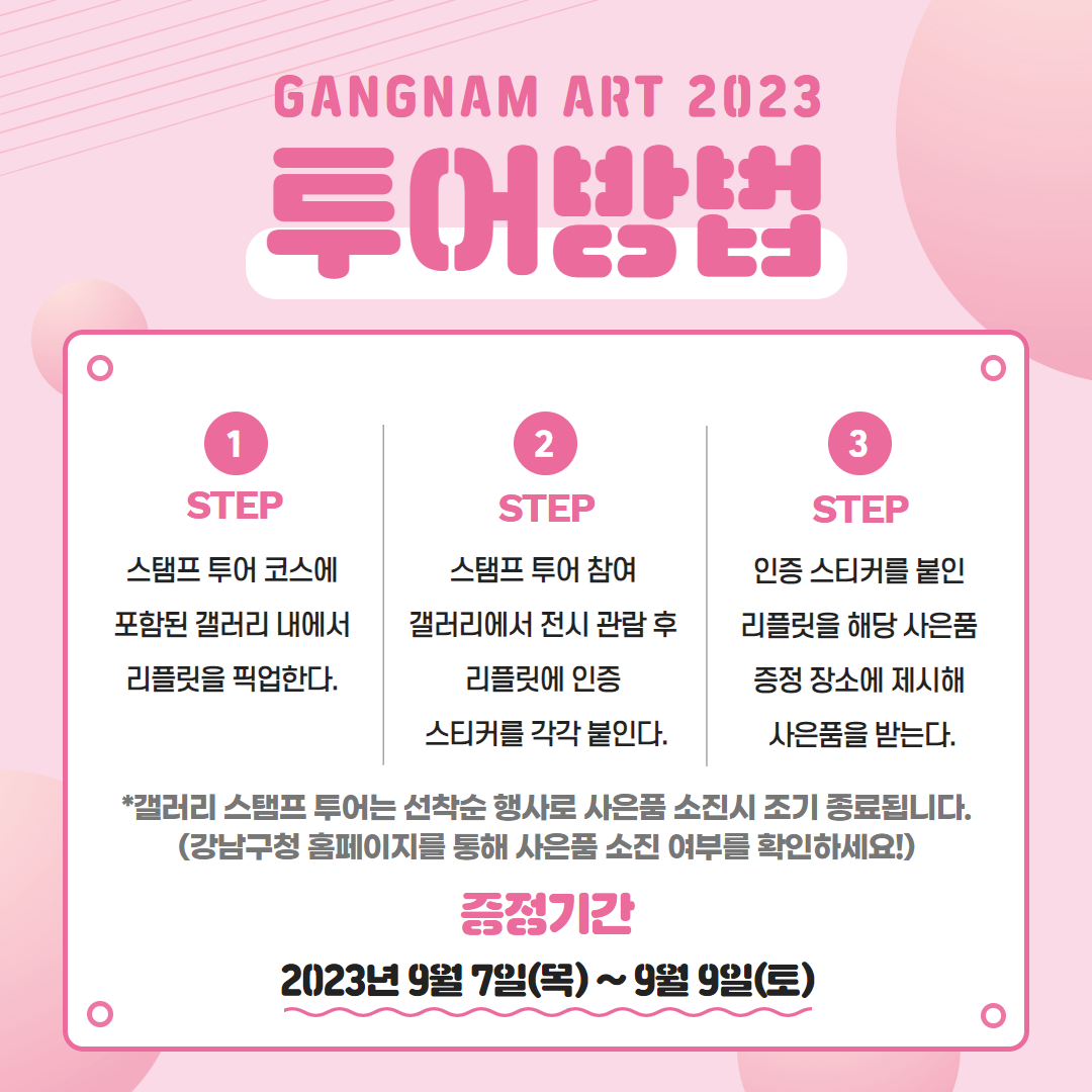 📅GANGNAM ART 2023 투어방법   ⭐1 STEP) 스탬프 투어 코스에 포함된 갤러리 내에서 리플릿을 픽업한다. ⭐2 STEP) 스탬프 투어 참여 갤러리에서 전시 관람 후 리플릿에 인증 스티커를 각각 붙인다. ⭐3 STEP) 인증 스티커를 붙인 리플릿을 해당 사은품 증정 장소에 제시해 사은품을 받는다.  *갤러리 스탬프 투어는 선착순 행사로 사은품 소진시 조기 종료됩니다. (강남구청 홈페이지를 통해 사은품 소진 여부를 확인하세요!)