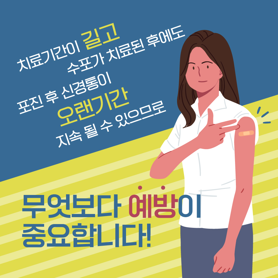 치료기간이 길고 수포가 치료된 후에도 포진 후 신경통이 오랜기간 지속 될 수 있으므로 무엇보다 예방이 중요합니다!