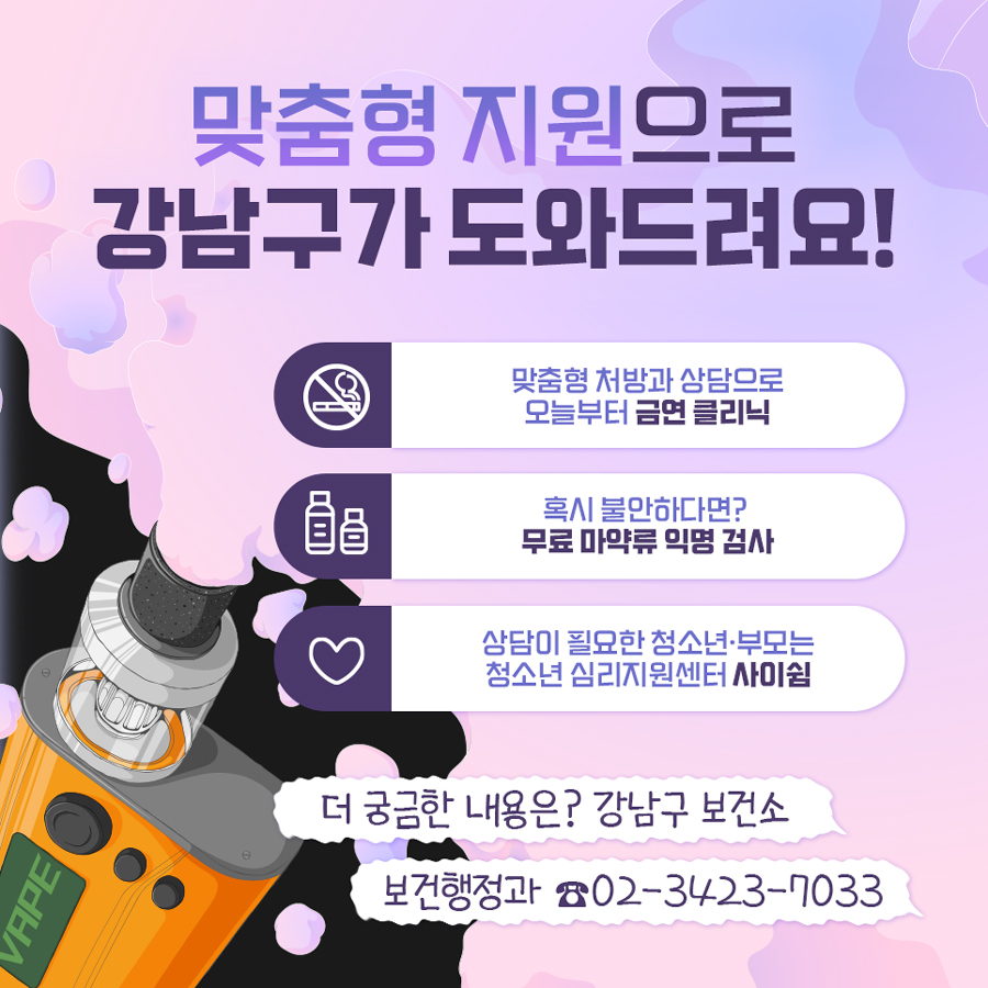 맞춤형 지원으로 강남구보건소가 도와드릴게요! 흡연자라면 맞춤형 처방과 상담으로 오늘부터 ‘금연 클리닉’을 시작하세요. ‘혹시’ 불안하다면? 무료 마약류 익명 검사를 받으시기 바랍니다. 상담이 필요한 청소년·부모는? 청소년 심리지원센터 ‘사이쉼’에서 도움을 드립니다. 더 궁금한 내용은 강남구보건소 보건행정과 ☎02-3423-7033로 문의해 주시기 바랍니다.