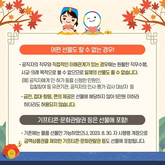 공직자에게 인·허가 등을 신청한 민원인, 입찰참여 등 유관기관, 공직자의 인사·평가·감사 대상자 등 공직자의 직무와 직접적인 이해관계가 있는 경우에는 원활한 직무수행, 사교·의례의 목적으로 볼 수 없으므로 일체의 선물을 줄 수 없습니다. 금전, 접대·향응, 편의 제공은 선물에 해당하지 않아 5만원 이하라 하더라도 허용되지 않습니다. 단 기프티콘·문화관람권 등은 선물에 포함됩니다. 기존에는 물품 선물만 가능했으나, 2023.8.30.자 시행령 개정으로 금액상품권을 제외한 기프티콘·문화상품권 등도 선물에 포함됩니다.