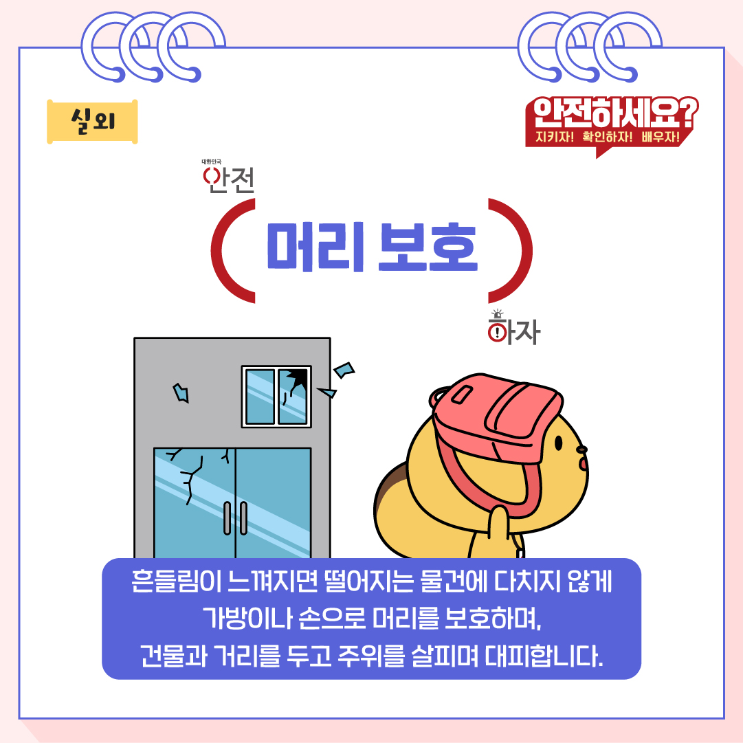 흔들림이 느껴지면 떨어지는 물건에 다치지 않게 가방이나 손으로 머리를 보호하며, 건물과 거리를 두고 주위를 살피며 대피합니다.