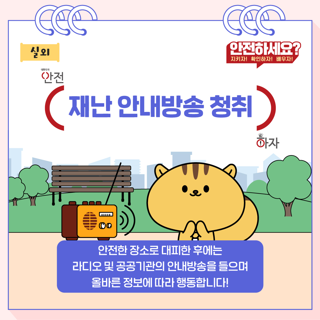 안전한 장소로 대피한 후에는 라디오 및 공공기관의 안내방송을 들으며 올바른 정보에 따라 행동합니다!