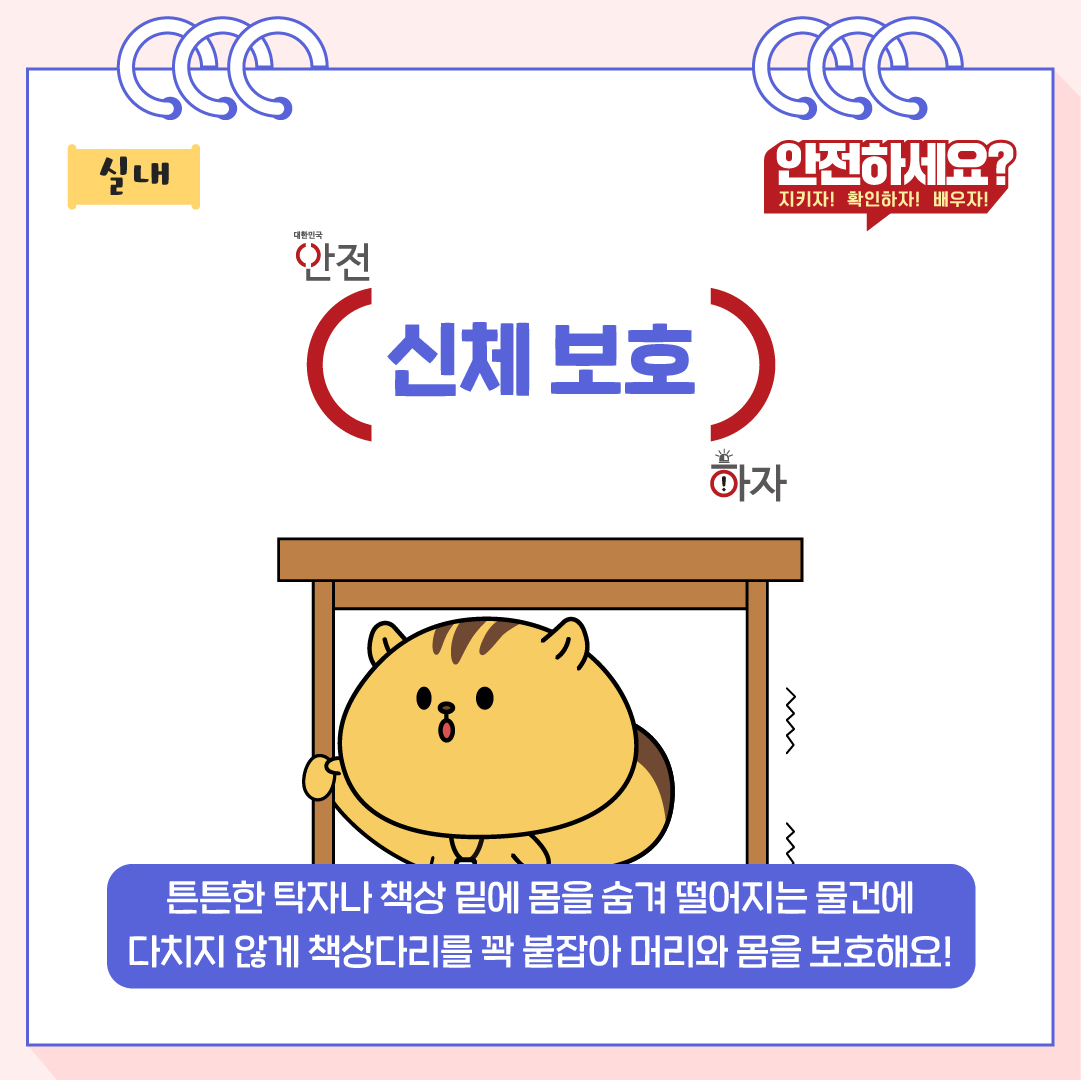 튼튼한 탁자나 책상 밑에 몸을 숨겨 떨어지는 물건에 다치지 않게 책상다리를 꽉 붙잡아 머리와 몸을 보호해요!