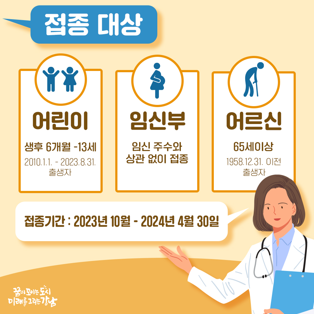 접종대상 [어린이] 생후 6개월~13세(2010.1.1.~2023.8.31. 출생자) [임신부] 임신주수와 상관없이 접종 [어르신] 65세 이상(1958.12.31. 이전 출생자) 접종기간 2023년 10월 ~ 2024년 4월 30일