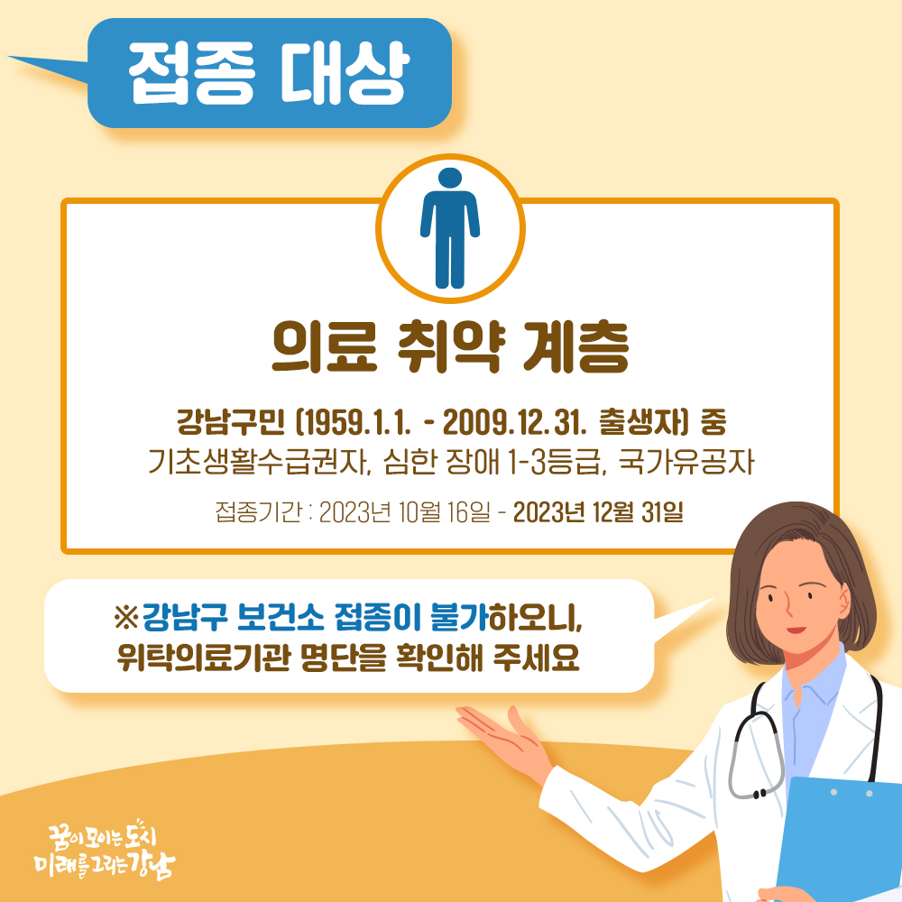 접종대상  [의료취약계층] 강남구민(1959.1.1.~2009.12.31. 출생자) 중 기초생활수급권자, 심한장애 1~3등급, 국가유공자 접종기간 2023년 10월 16일 ~ 2023년 12월 31일 ※강남구 보건소 접종이 불가하오니, 위탁의료기관 명단을 확인해 주세요 