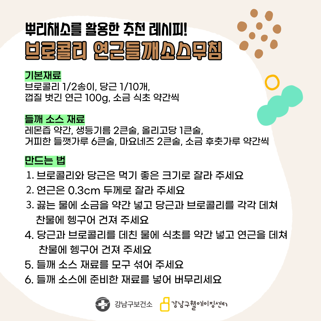 뿌리채소를 활용한 브로콜리 연근들깨소스무침 레시피를 소개합니다. 기본 재료는 브로콜리 반송이, 당근 1/10개, 껍질 벗긴 연근 100g, 소금·식초 약간씩입니다. 들깨소스 재료로는 레몬즙 약간, 생들기름 2큰술, 올리고당 1큰술, 껍질 벗긴 들깻가루 6큰술, 마요네즈 2큰술, 소금·후춧가루 약간씩을 준비해 주세요. 먼저 브로콜리와 당근은 먹기 좋은 크기로 자르고, 연근은 0.3㎝ 두께로 잘라주세요. 끓는 물에 소금을 약간 넣고 당근과 브로콜리를 각각 데쳐 찬물에 헹궈 건져주세요. 당근과 브로콜리를 데친 물에 식초를 약간 넣고 연근을 데쳐 찬물에 헹궈 건져주세요. 들깨소스 재료를 모두 섞어주세요. 들깨소스에 준비한 재료를 섞어 버무리세요.