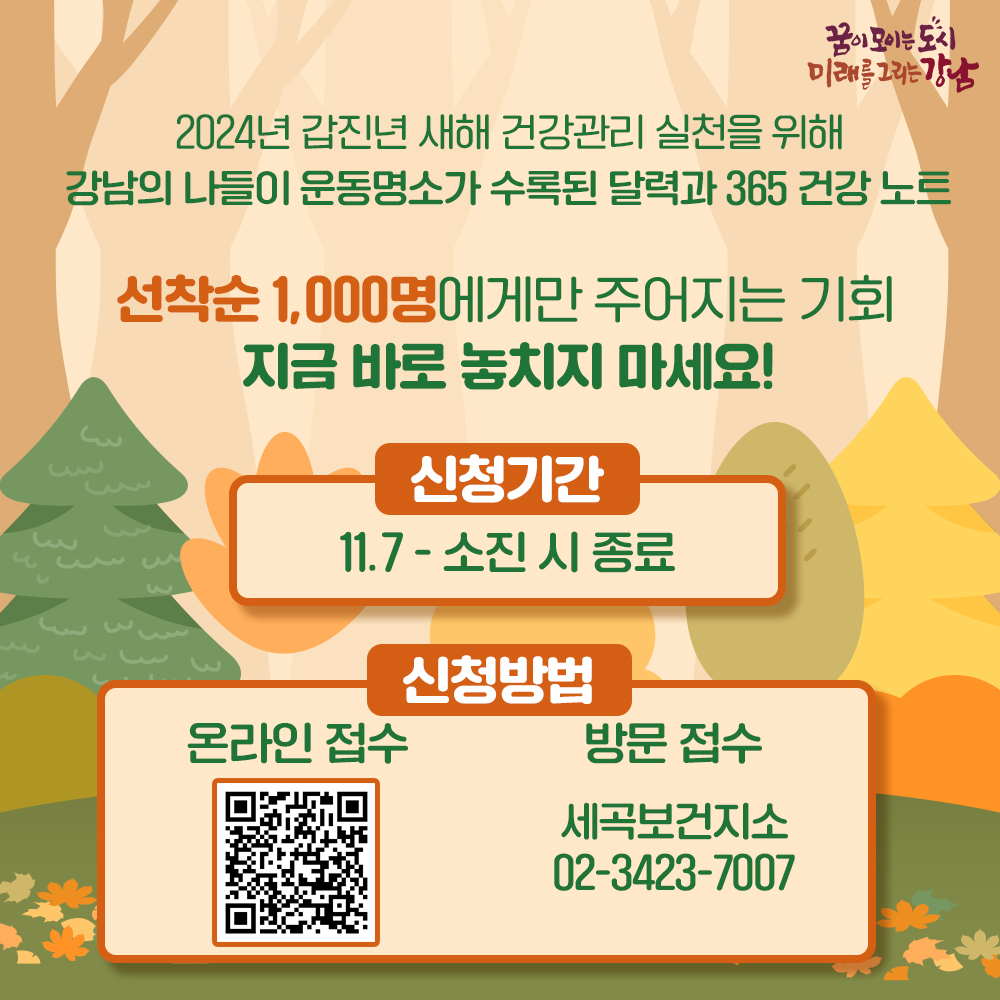 2024년 갑진년(甲辰年) 새해 건강관리 실천을 위해 강남의 나들이 운동 명소가 수록된 달력과 365 건강 노트 선착순 1,000명에게만 주어지는 기회, 지금 바로 놓치지 마세요! 신청기간 : 11.7 ~ 소진 시 종료 온라인 접수 : https://www.gangnam.go.kr/board/B_000001/1074852/view.do 방문 접수 세곡보건지소 02-3423-7007