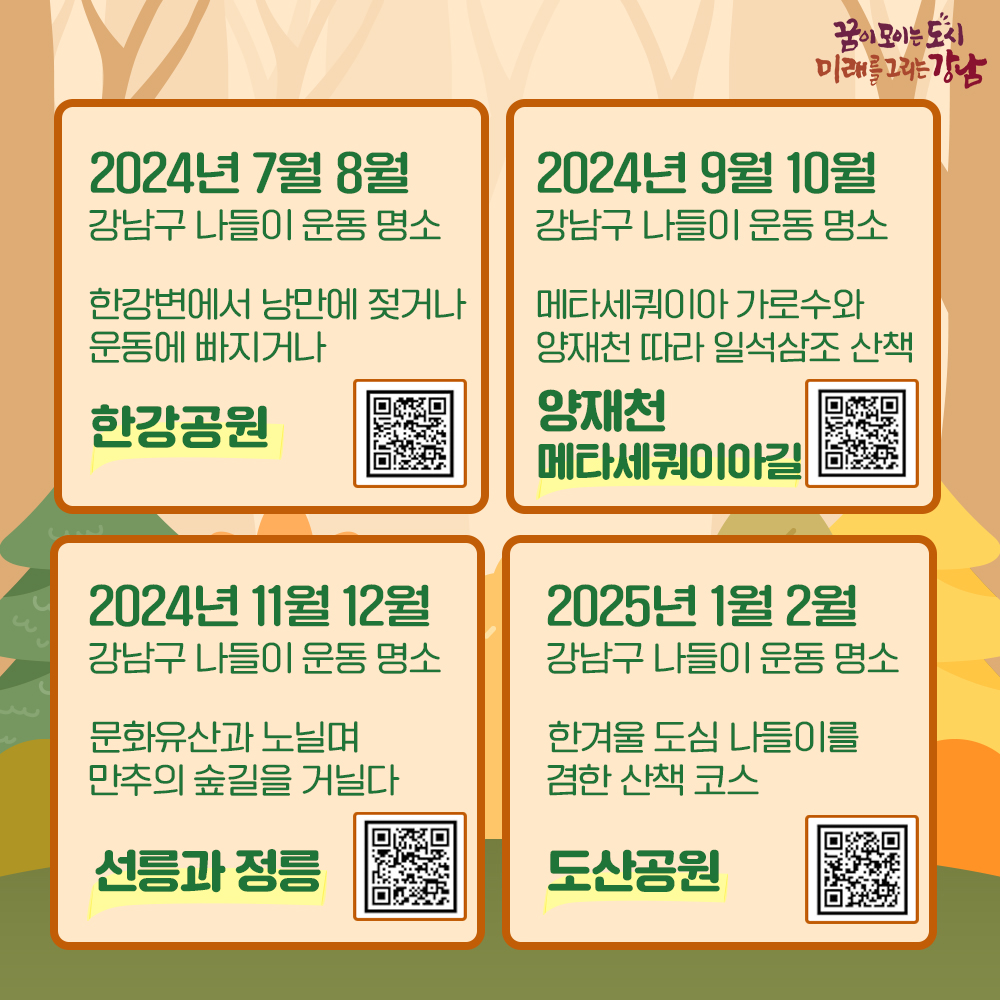 2024년 7월, 8월 강남구 나들이 운동 명소 한강변에서 낭만에 젖거나 운동에 빠지거나 “한강공원” https://youtu.be/uDhmTRug7N8 2024년 9월, 10월 강남구 나들이 운동 명소 메타세쿼이아 가로수와 양재천 따라 일석삼조 산책 “양재천 메타세쿼이아길” https://youtu.be/I_YI4CQdsr8 2024년 11월, 12월 강남구 나들이 운동 명소 문화유산과 노닐며 만추의 숲길을 거닐다 “선릉과 정릉” https://youtu.be/yR6VDHwKea4 2025년 1월, 2월 강남구 나들이 운동 명소 한겨울 도심 나들이를 겸한 산책 코스 “도산공원” https://youtu.be/COZwX-VXf6w