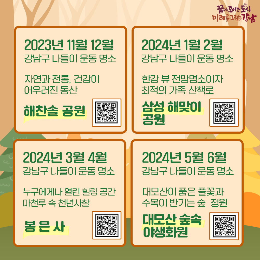 2023년 11월, 12월 강남구 나들이 운동 명소 자연과 전통, 건강이 어우러진 동산 “해찬솔공원” https://youtu.be/Kx2cB3Eshxc 2024년 1월, 2월 강남구 나들이 운동 명소 한강 뷰 전망명소이자 최적의 가족 산책로 “삼성해맞이공원” https://youtu.be/WhCEm5Pojpw 2024년 3월, 4월 강남구 나들이 운동 명소 누구에기나 열린 힐링 공간, 마천루 속 천년사찰 “봉은사” https://youtu.be/euYeqHuxMC4 2024년 5월, 6월 강남구 나들이 운동 명소 대모산이 품은 풀꽃과 수목이 반기는 숲 정원 “대모산 숲속야생화원” https://youtu.be/X8askRsg6Qw