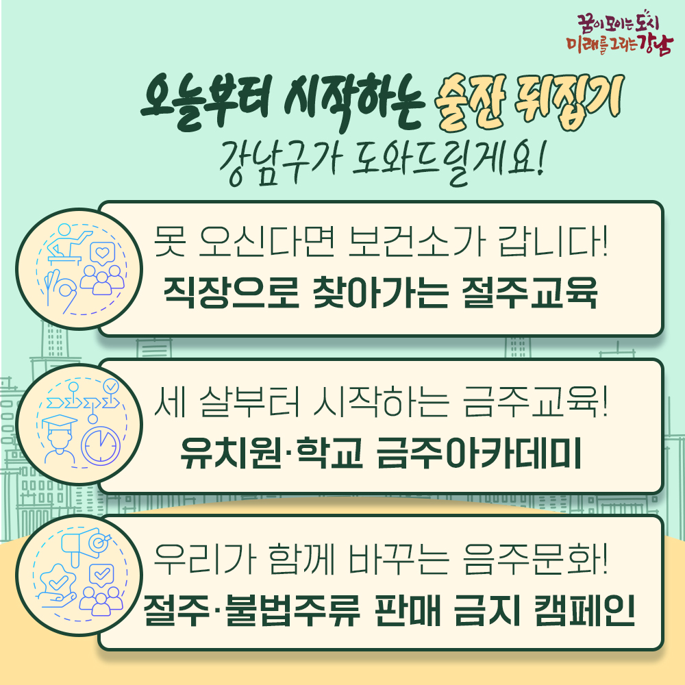 오늘부터 시작하는 ‘술잔 뒤집기’ 강남구가 도와드릴게요! 바쁜 분들을 위해 보건소가 직장으로 찾아가는 절주교육을 실시합니다. 어릴 때부터 시작하는 금주 습관, 유치원·학교 금주아카데미를 운영합니다. 절주·불법주류 판매 금지 캠페인으로 음주문화를 우리가 함께 바꿉니다.