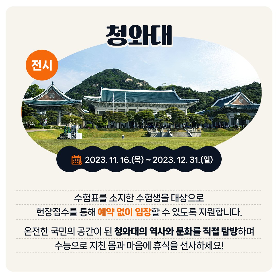 <전시> 청와대 - 2023. 11. 16.(목) ~ 2023 12. 31.(일) 수험표를 소지한 수험생을 대상으로 현장접수를 통해 예약 없이 입장할 수 있도록 지원합니다. 온전한 국민의 공간이 된 청와대의 역사와 문화를 직접 탐방하며 수능으로 지친 몸과 마음에 휴식을 선사하세요!