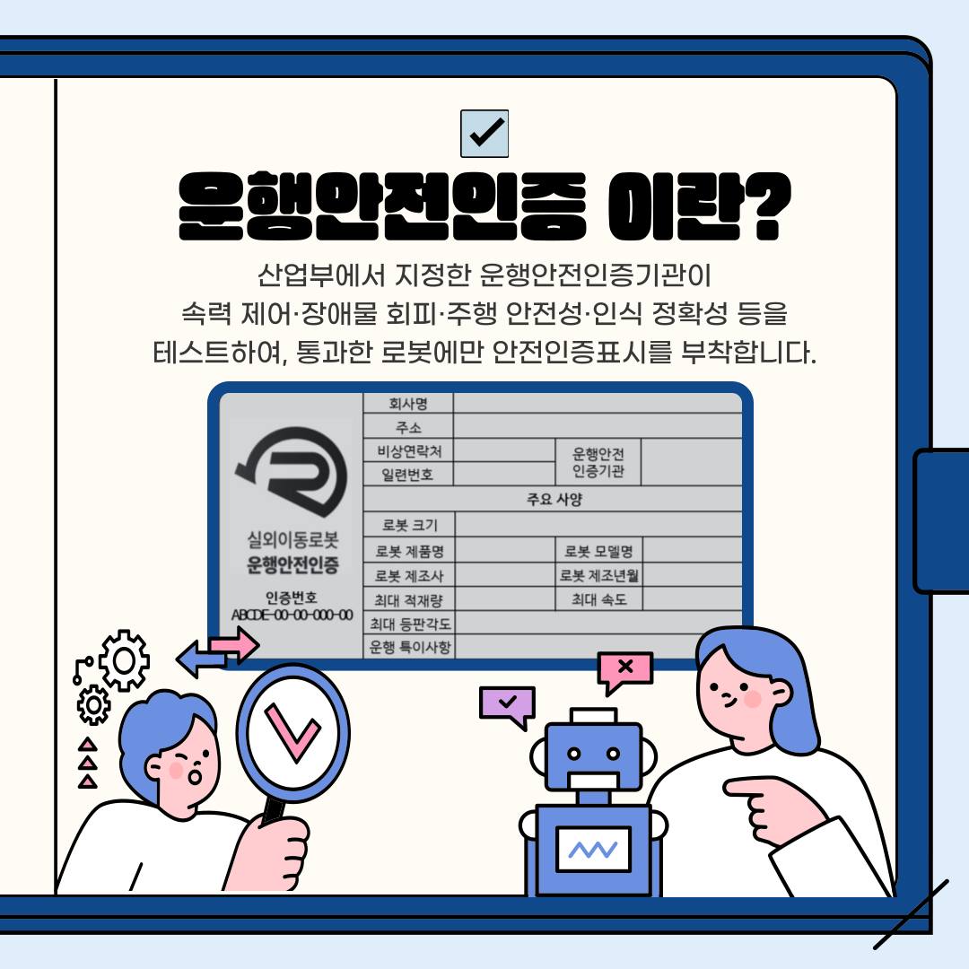 산업부에서 지정한 운행안전인증기관이 속력 제어·장애물 회피·주행 안전성·인식 정확성 등을 테스트하여, 통과한 로봇에만 '운행안전인증' 표시를 부착합니다.