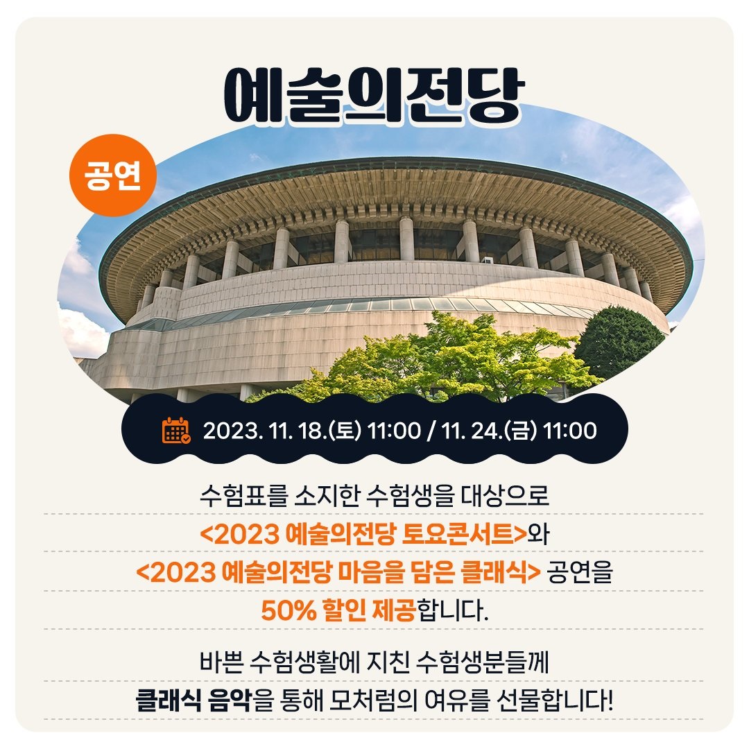 <공연> 예술의전당 - 2023. 11. 18.(토) 11:00 / 11. 24.(금) 11:00 수험표를 소지한 수험생을 대상으로 <2023 예술의전당 토요콘서트>와 <2023 예술의전당 마음을 담은 클래식> 공연을 50% 할인 제공합니다. 바쁜 수험생활에 지친 수험생분들께 클래식 음악을 통해 모처럼의 여유를 선물합니다!