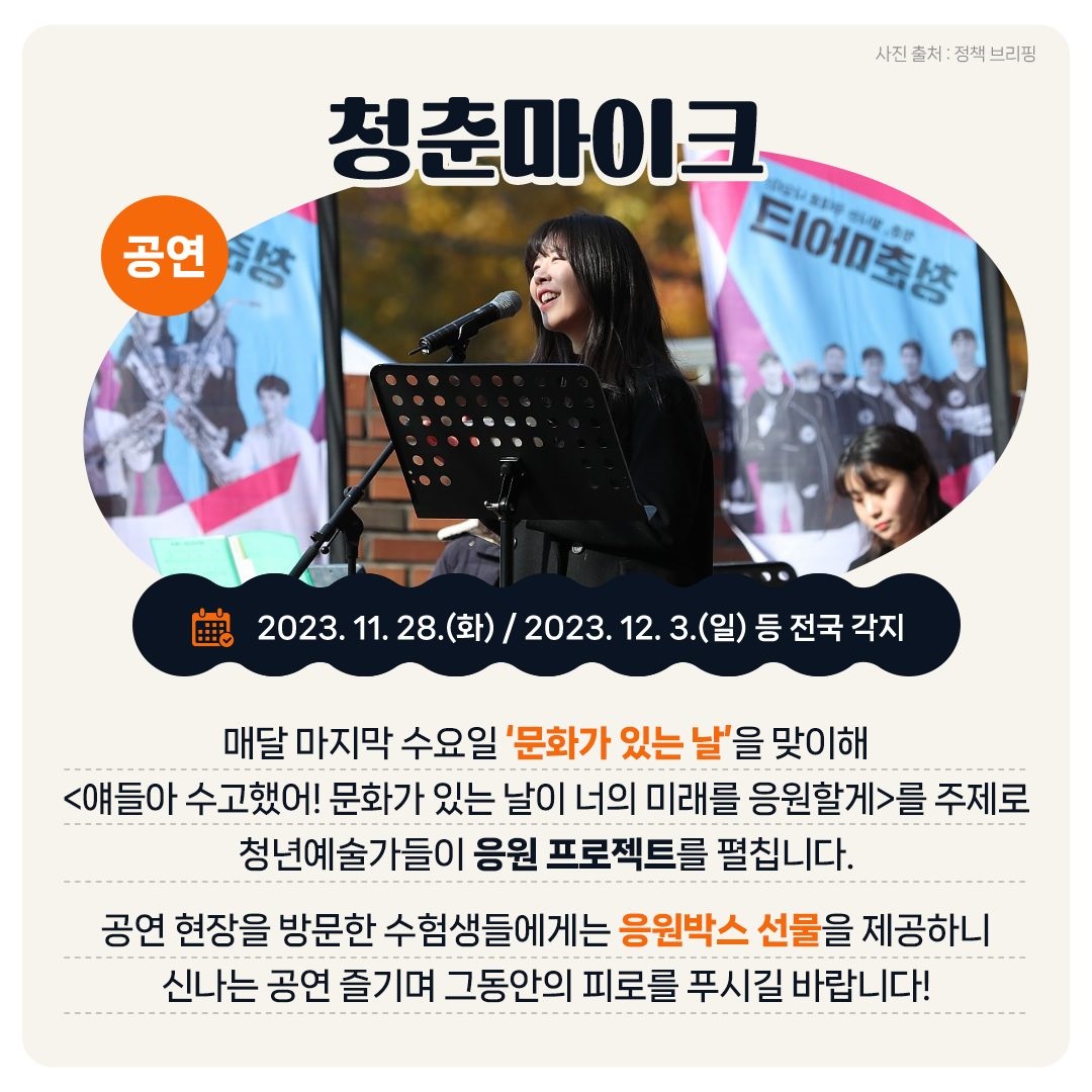 <공연> 청춘마이크 - 2023 11. 28.(화) / 2023. 12. 3.(일) 등 전국 각지 매달 마지막 수요일 ‘문화가 있는 날’을 맞이해 <얘들아 수고했어! 문화가 있는 날이 너의 미래를 응원할게>를 주제로 청년예술가들이 응원 프로젝트를 펼칩니다. 공연 현장을 방문한 수험생들에게는 응원박스 선물을 제공하니 신나는 공연 즐기며 그동안의 피로를 푸시길 바랍니다!