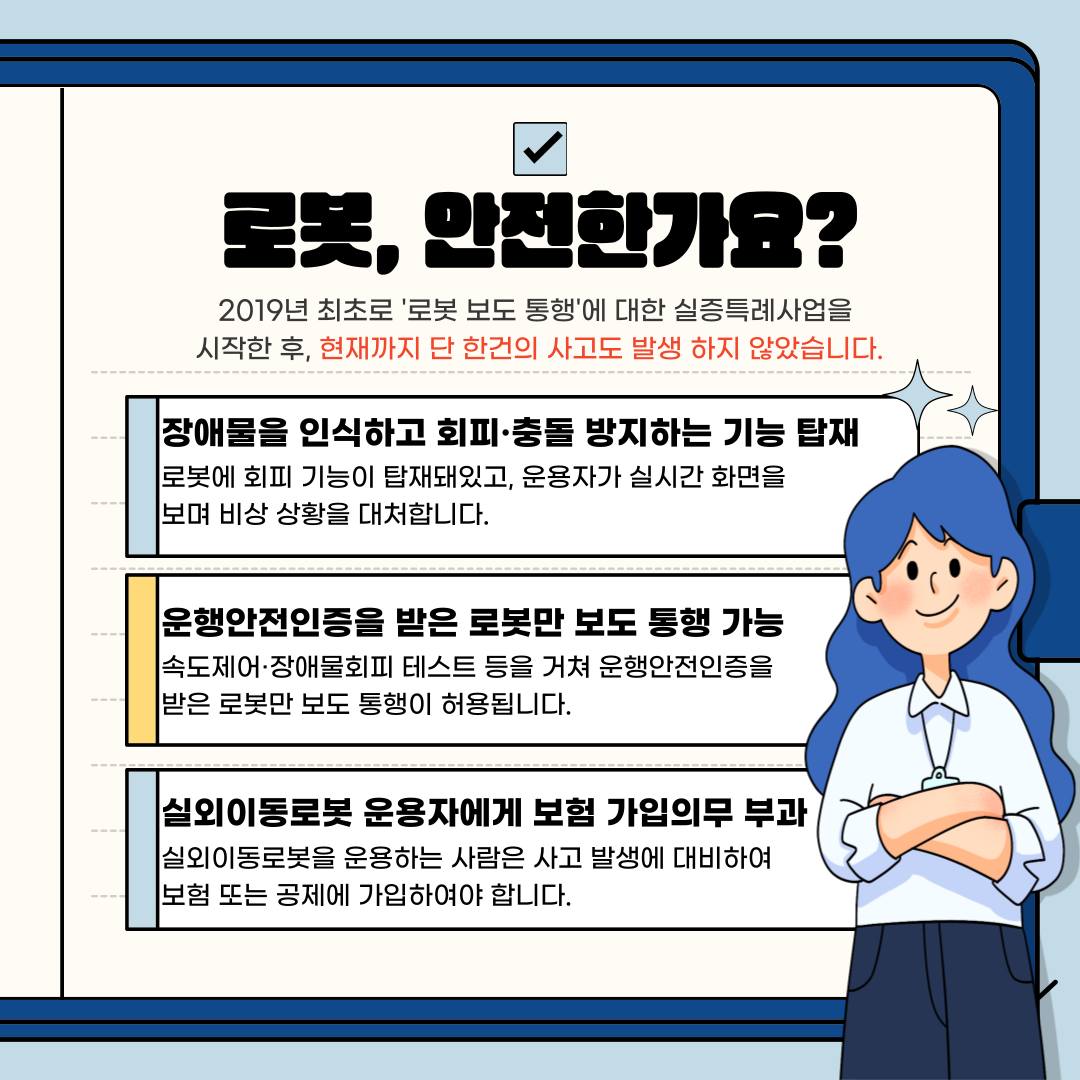 2019년 최초로 ‘로봇 보도 통행’에 대한 실증특례사업을 시작한 후, 현재까지 단 한건의 사고도 발생하지 않았습니다. 실외이동로봇에는 장애물을 인식하고 회피·충돌 방지하는 기능이 탑재돼 있습니다. 로봇에 회피 기능이 탑재돼 있고, 운용자가 실시간 화면을 보며 비상 상황을 대처합니다. 또 속도제어·장애물회피 테스트 등을 거쳐 운행안전인증을 받은 로봇만 보도 통행이 허용됩니다. 그리고 실외이동로봇을 운용하는 사람은 사고 발생에 대비하여 보험 또는 공제에 가입하여야 합니다.