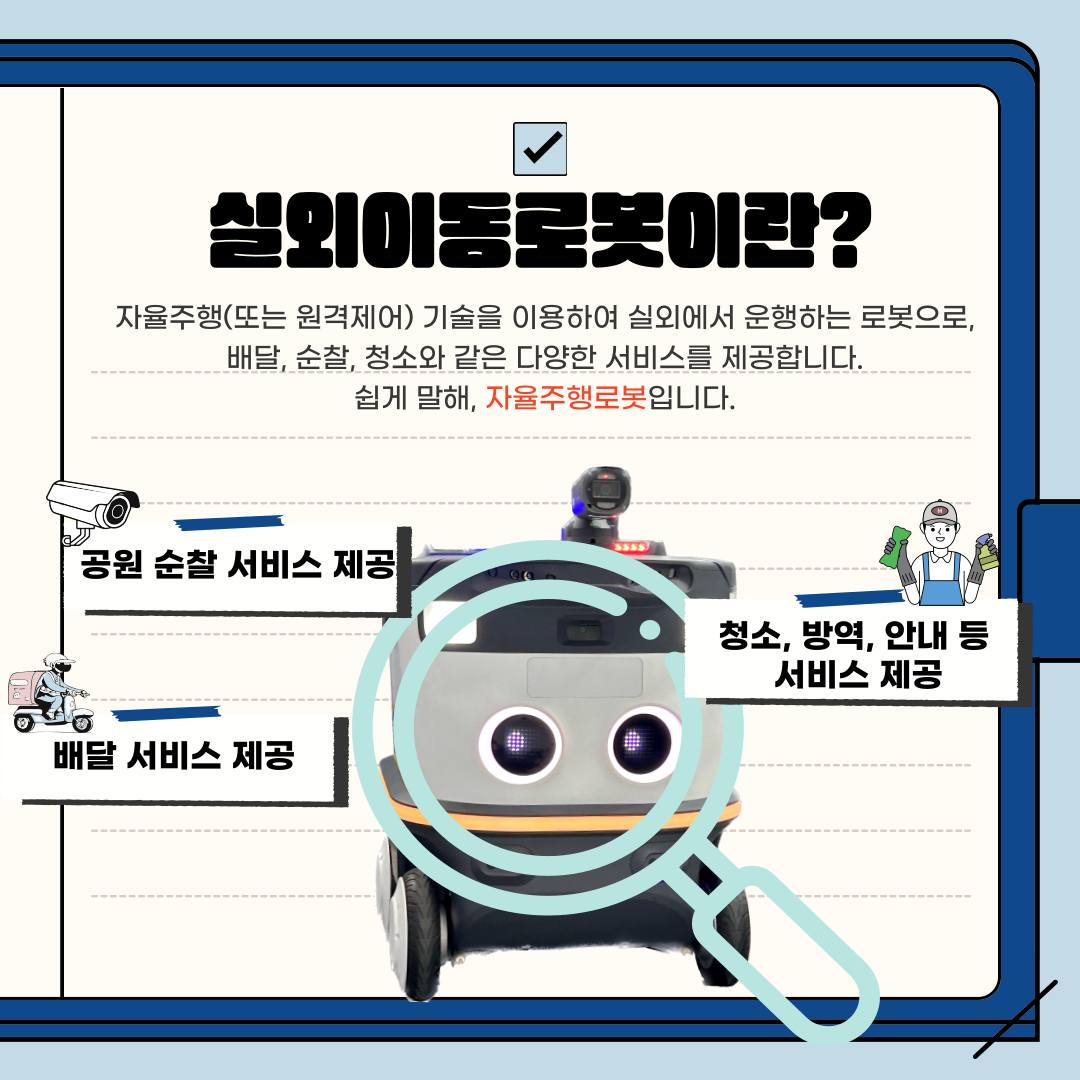 실외이동로봇이란 자율주행 또는 원격제어 기술을 이용하여 실외에서 운행하는 로봇으로 배달 순찰, 청소와 같은 다양한 서비스를 제공합니다. 쉽게 말해, 자율주행로봇입니다. 현재 실외이동로봇이 제공하는 서비스는 크게 세 가지로 나눌 수 있습니다. 첫째, 공원 순찰 서비스, 둘째, 청소, 방역, 안내 등 서비스, 셋째, 배달 서비스입니다.