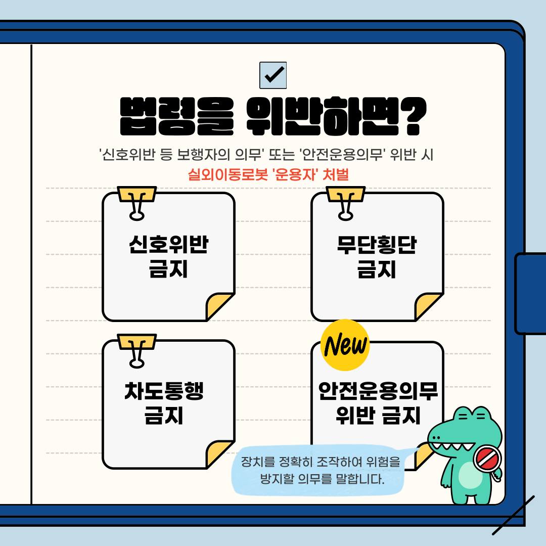 실외이동로봇은 보행자의 의무와 안전운용의무를 지켜야 합니다. 만약 ‘신호위반 등 보행자의 의무’ 또는 ‘안전운용의무’ 위반하면 실외이동로봇 ‘운용자’가 처벌받습니다. 보행자의 의무로는 신호위반 금지, 무단횡단 금지, 차도통행 금지가 있습니다. 실외이동로봇에 추가된 안전운용의무는 장치를 정확히 조작해 위험을 방지할 의무를 말합니다.